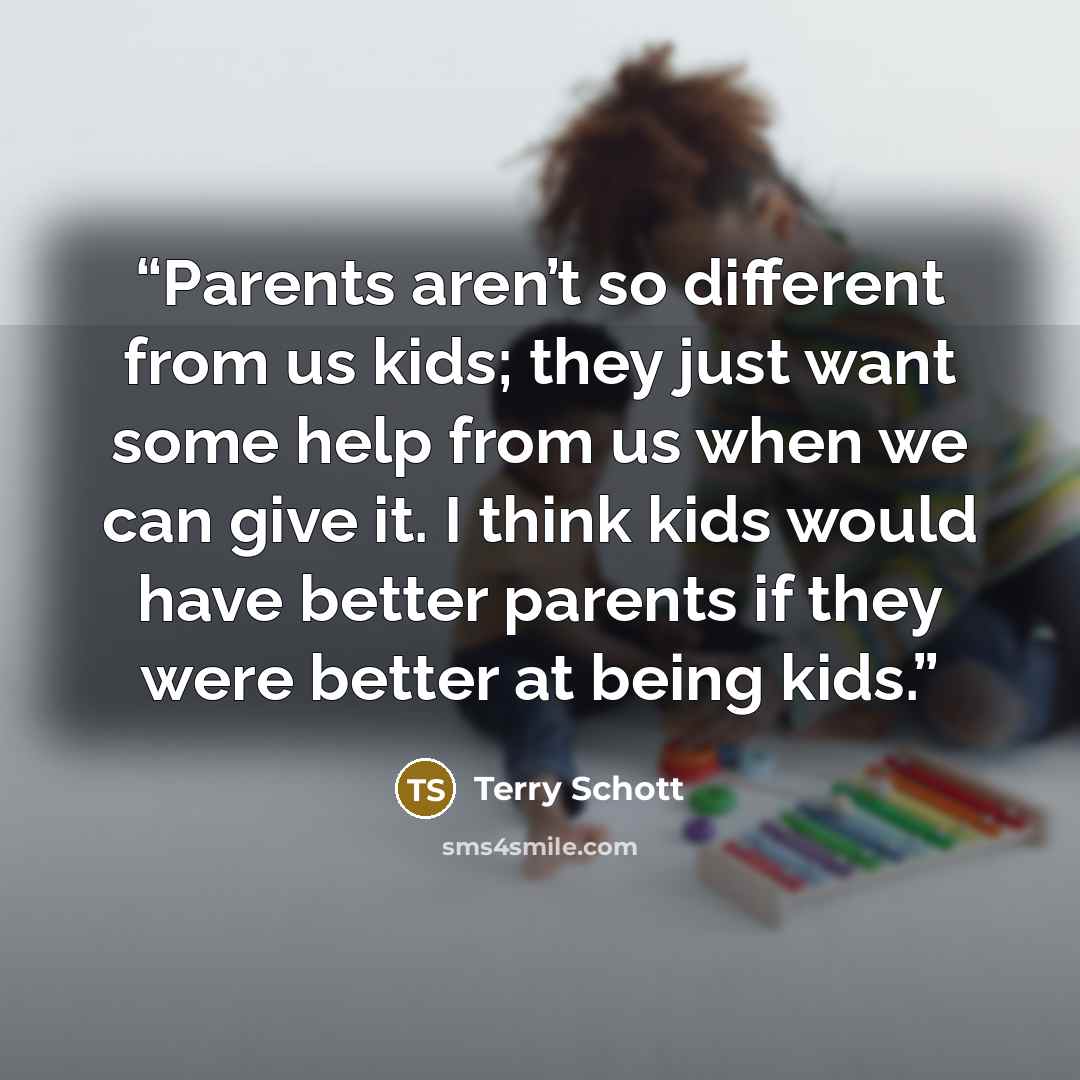 “Parents aren’t so different from us kids; they just want some help from us when we can give it. I think kids would have better parents if they were better at being kids.” quote by Terry Schott