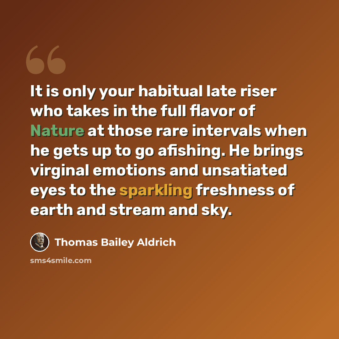 “It is only your habitual late riser who takes in the full flavor of Nature at those rare intervals when he gets up to go afishing. He brings virginal emotions and unsatiated eyes to the sparkling freshness of earth and stream and sky.” quote by Thomas Bailey Aldrich