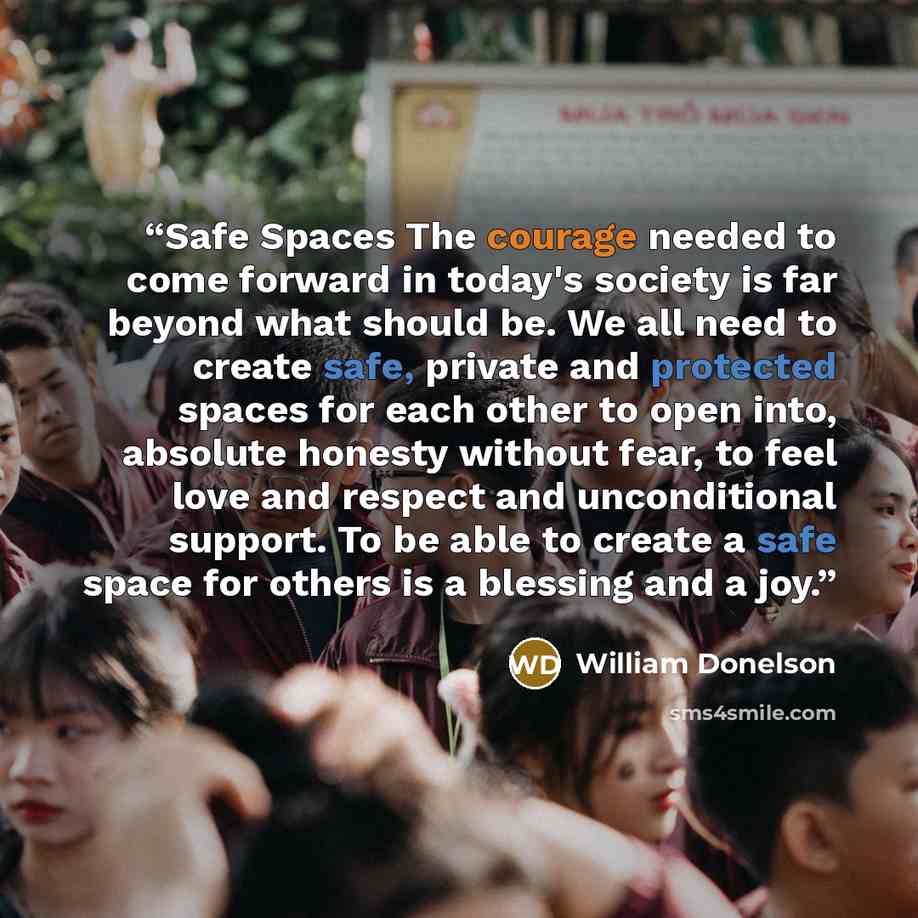 “Safe Spaces The courage needed to come forward in today's society is far beyond what should be. We all need to create safe, private and protected spaces for each other to open into, absolute honesty without fear, to feel love and respect and unconditional support. To be able to create a safe space…” quote by William Donelson