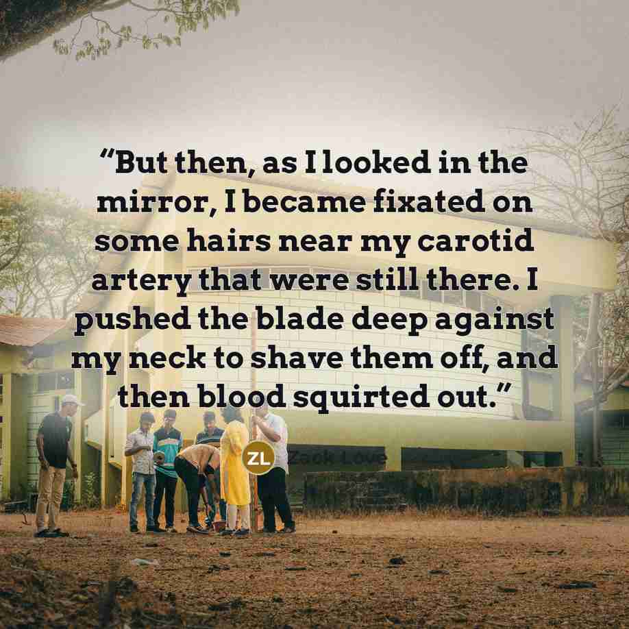 “But then, as I looked in the mirror, I became fixated on some hairs near my carotid artery that were still there. I pushed the blade deep against my neck to shave them off, and then blood squirted out.” quote by Zack Love