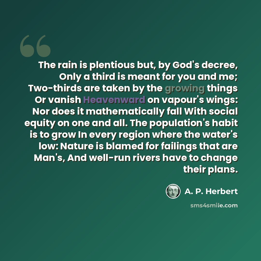 “The rain is plentious but, by God's decree, Only a third is meant for you and me; Two-thirds are taken by the growing things Or vanish Heavenward on vapour's wings: Nor does it mathematically fall With social equity on one and all. The population's habit is to grow In every region where the…” quote by A. P. Herbert