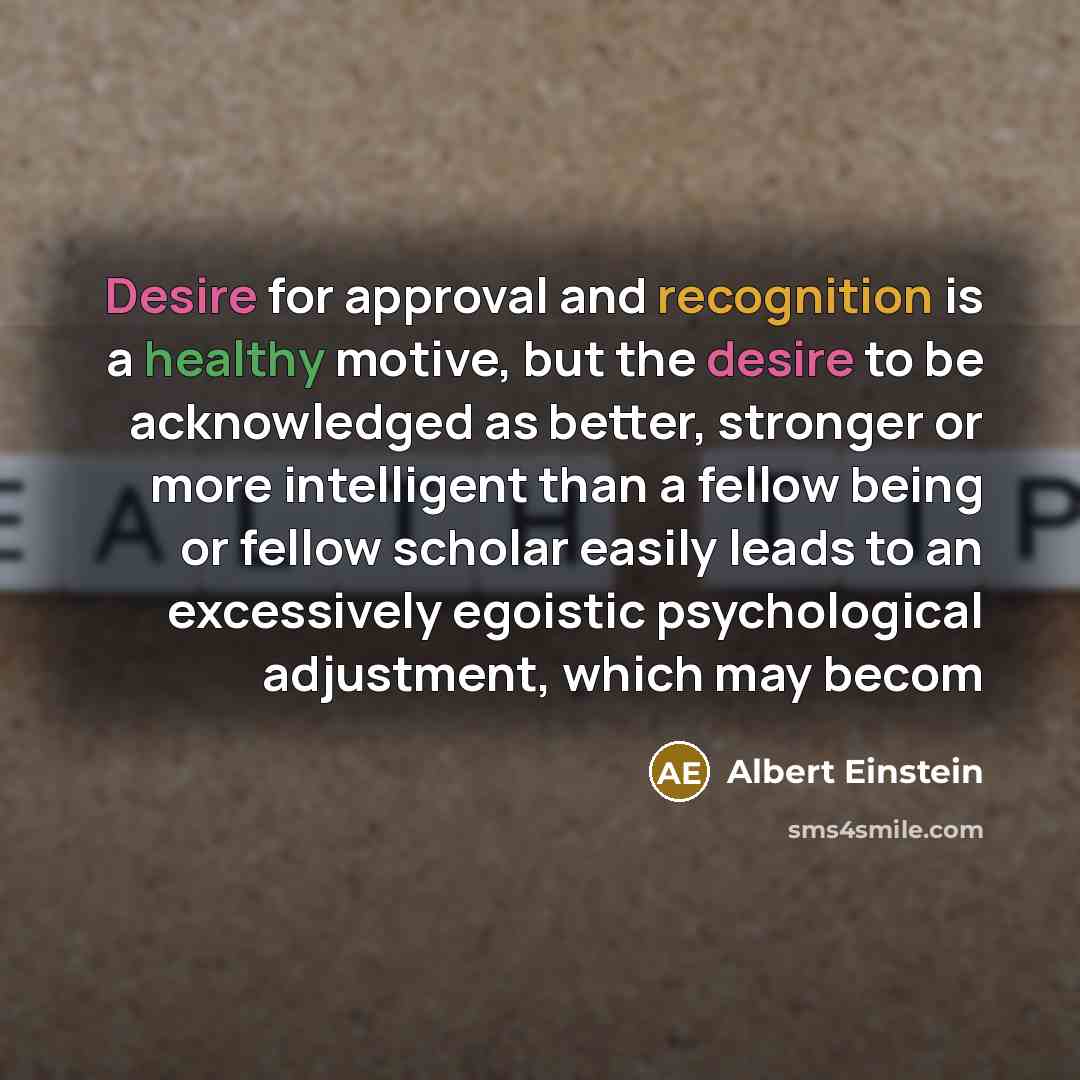 “Desire for approval and recognition is a healthy motive, but the desire to be acknowledged as better, stronger or more intelligent than a fellow being or fellow scholar easily leads to an excessively egoistic psychological adjustment, which may becom” quote by Albert Einstein