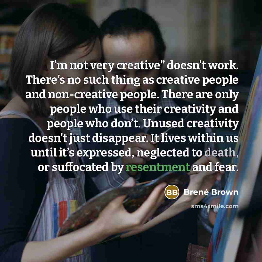 “I’m not very creative” doesn’t work. There’s no such thing as creative people and non-creative people. There are only people who use their creativity and people who don’t. Unused creativity doesn’t just disappear. It lives within us until it’s expressed, neglected to death, or suffocated by…” quote by Brené Brown