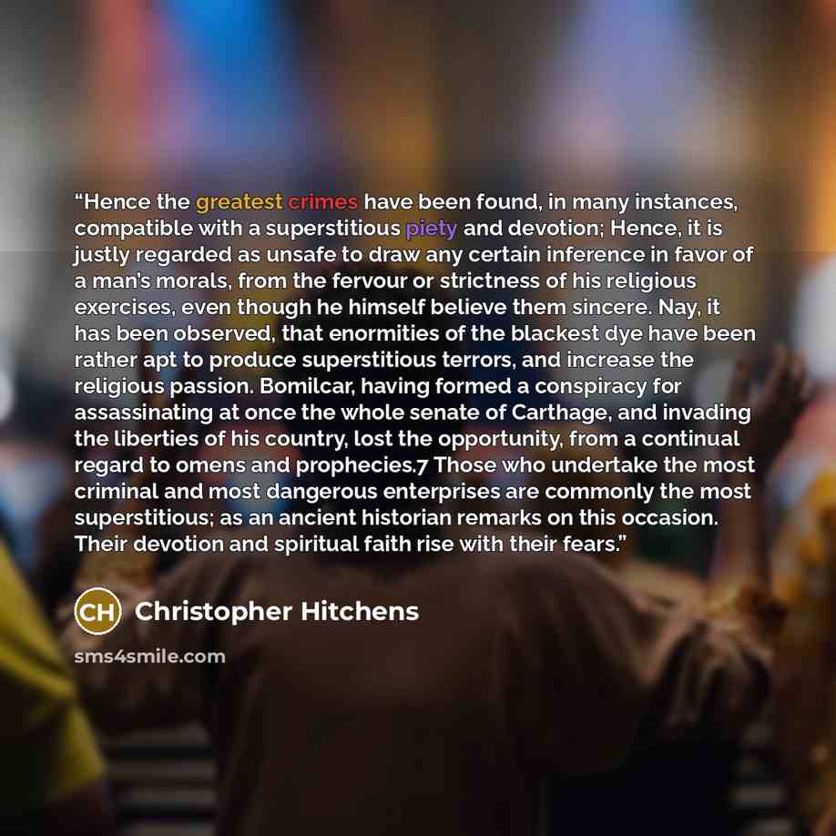 “Hence the greatest crimes have been found, in many instances, compatible with a superstitious piety and devotion; Hence, it is justly regarded as unsafe to draw any certain inference in favor of a man’s morals, from the fervour or strictness of his religious exercises, even though he himself…” quote by Christopher Hitchens