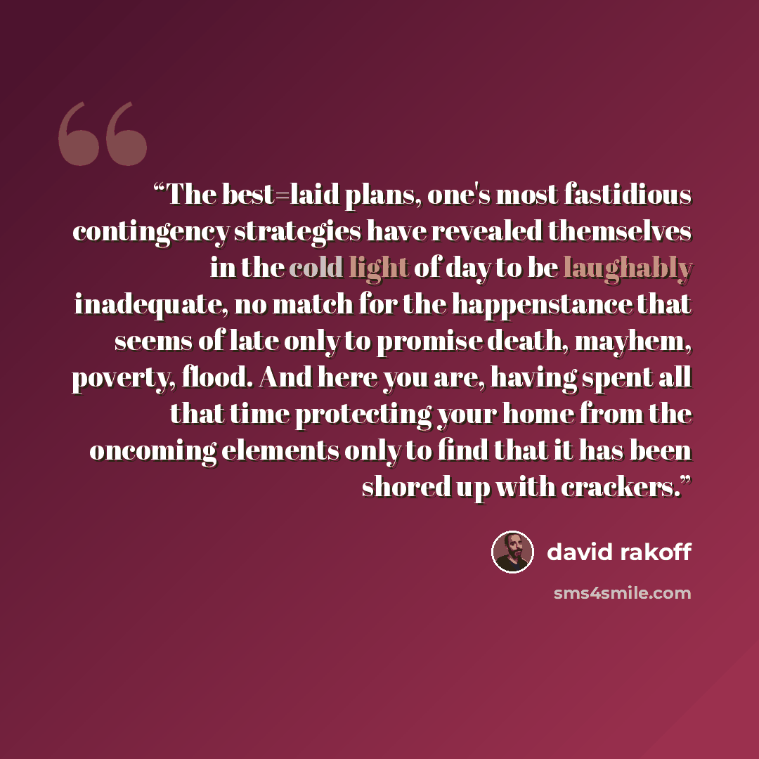 “The best=laid plans, one's most fastidious contingency strategies have revealed themselves in the cold light of day to be laughably inadequate, no match for the happenstance that seems of late only to promise death, mayhem, poverty, flood. And here you are, having spent all that time protecting…” quote by David Rakoff