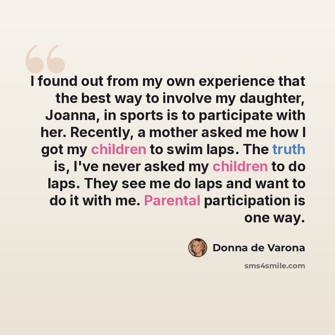 “I found out from my own experience that the best way to involve my daughter, Joanna, in sports is to participate with her. Recently, a mother asked me how I got my children to swim laps. The truth is, I've never asked my children to do laps. They see me do laps and want to do it with me. Parental…” quote by Donna de Varona