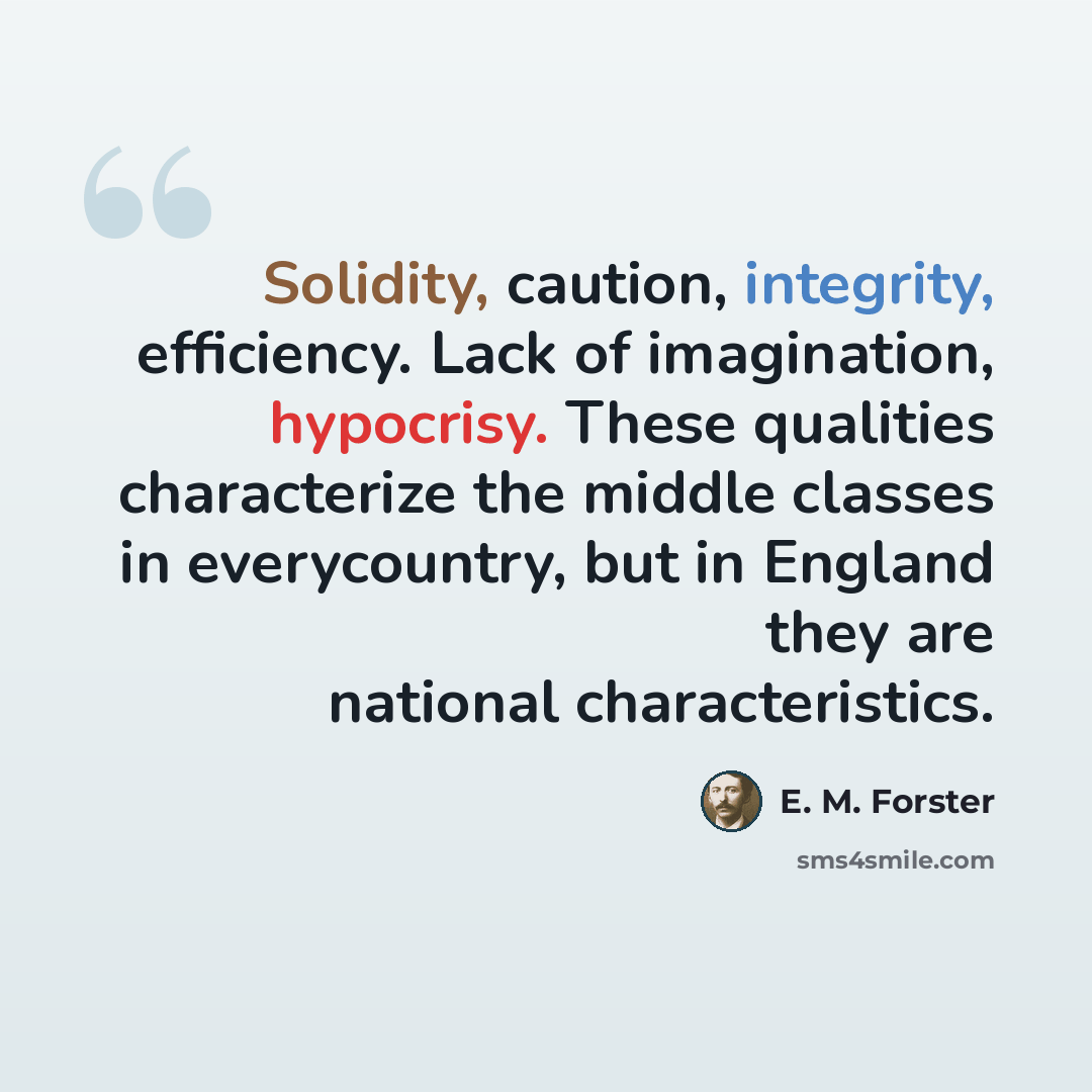 “Solidity, caution, integrity, efficiency. Lack of imagination, hypocrisy. These qualities characterize the middle classes in everycountry, but in England they are national characteristics.” quote by E. M. Forster