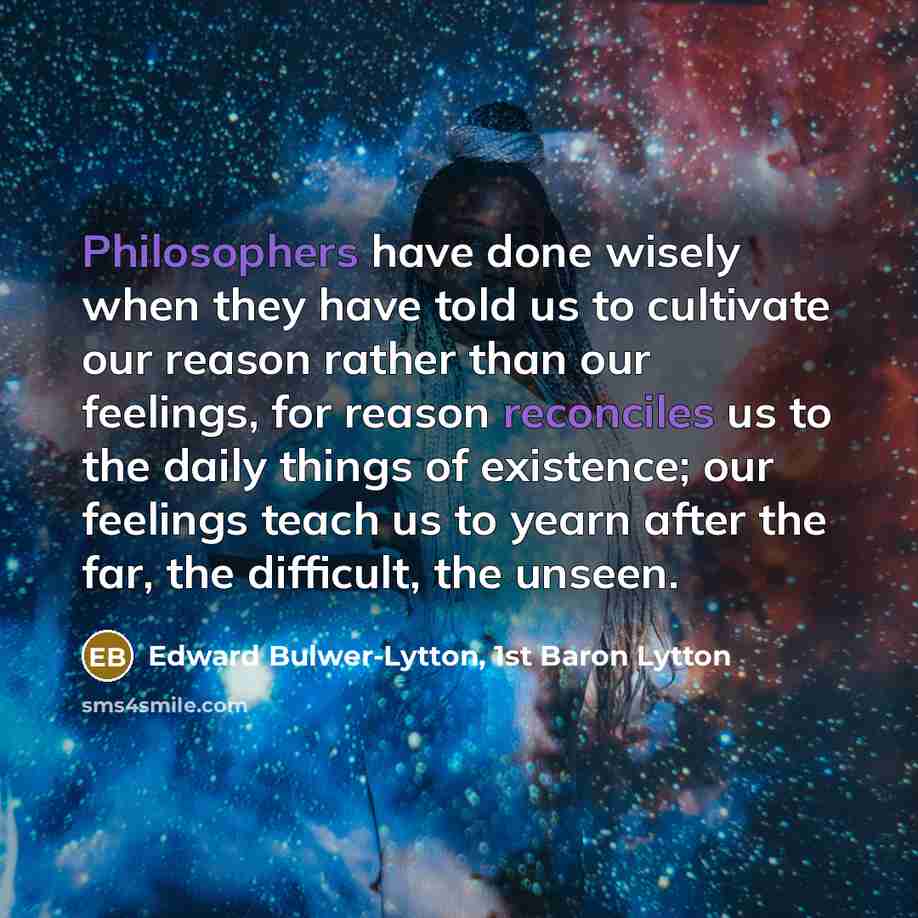 “Philosophers have done wisely when they have told us to cultivate our reason rather than our feelings, for reason reconciles us to the daily things of existence; our feelings teach us to yearn after the far, the difficult, the unseen.” quote by Edward Bulwer-Lytton, 1st Baron Lytton