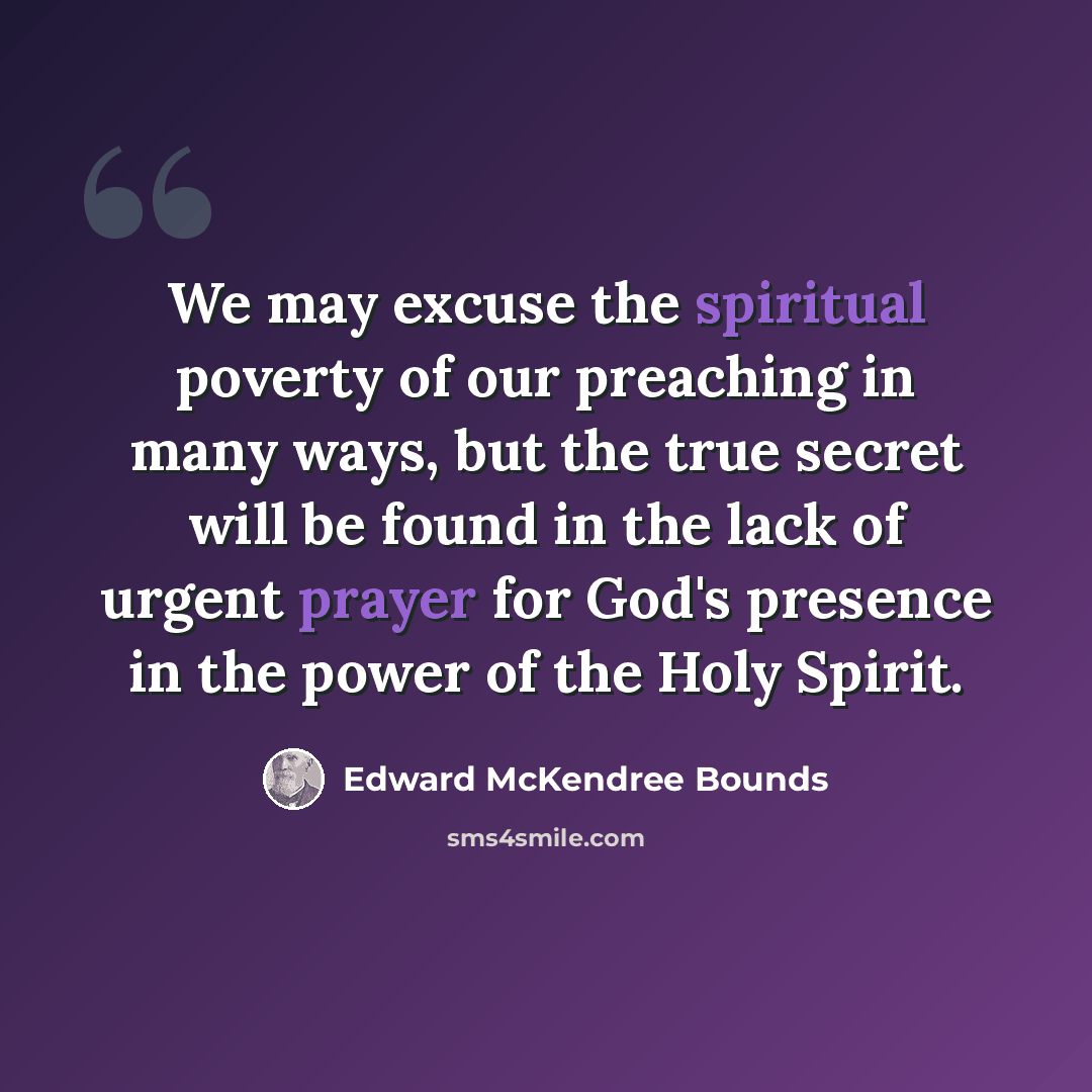 “We may excuse the spiritual poverty of our preaching in many ways, but the true secret will be found in the lack of urgent prayer for God's presence in the power of the Holy Spirit.” quote by Edward McKendree Bounds