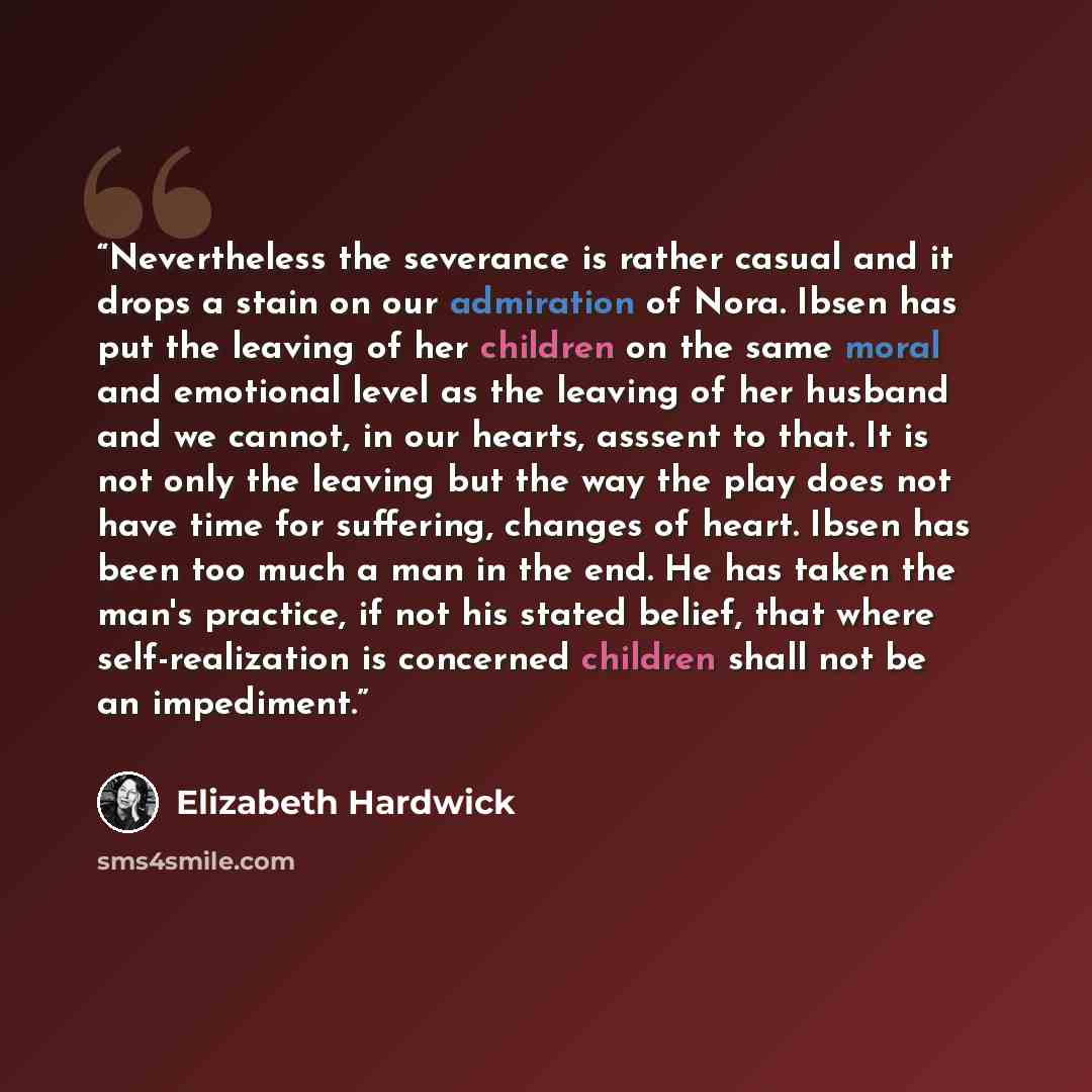 “Nevertheless the severance is rather casual and it drops a stain on our admiration of Nora. Ibsen has put the leaving of her children on the same moral and emotional level as the leaving of her husband and we cannot, in our hearts, asssent to that. It is not only the leaving but the way the play…” quote by Elizabeth Hardwick