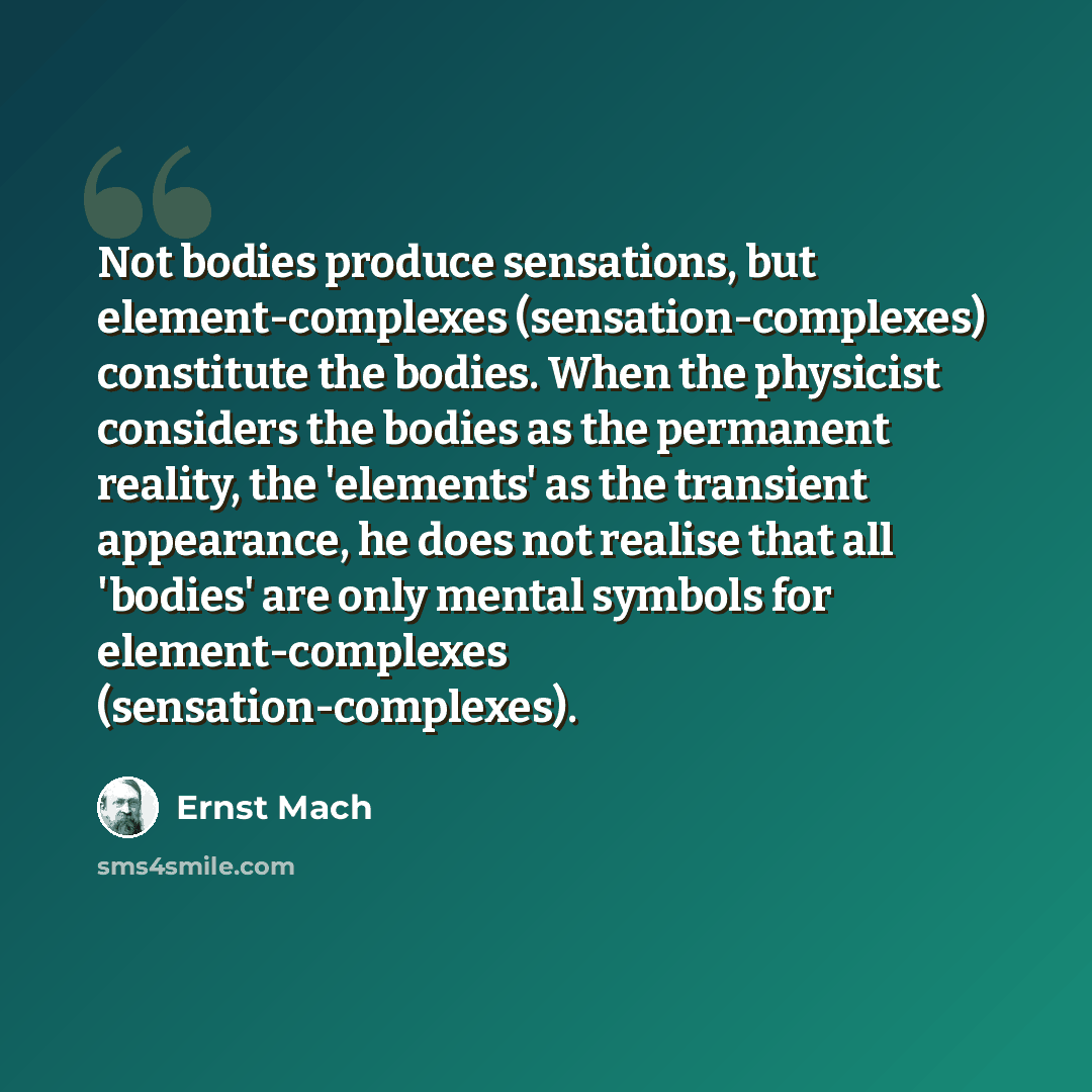 “Not bodies produce sensations, but element-complexes (sensation-complexes) constitute the bodies. When the physicist considers the bodies as the permanent reality, the 'elements' as the transient appearance, he does not realise that all 'bodies' are only mental symbols for element-complexes…” quote by Ernst Mach