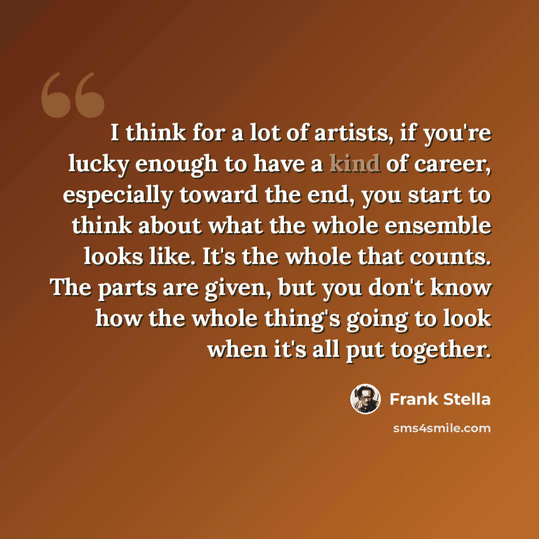 “I think for a lot of artists, if you're lucky enough to have a kind of career, especially toward the end, you start to think about what the whole ensemble looks like. It's the whole that counts. The parts are given, but you don't know how the whole thing's going to look when it's all put together.” quote by Frank Stella