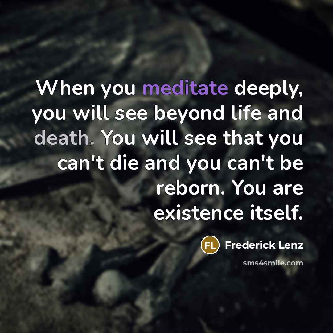 “When you meditate deeply, you will see beyond life and death. You will see that you can't die and you can't be reborn. You are existence itself.” quote by Frederick Lenz