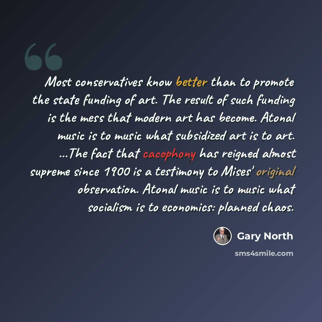 “Most conservatives know better than to promote the state funding of art. The result of such funding is the mess that modern art has become. Atonal music is to music what subsidized art is to art. ...The fact that cacophony has reigned almost supreme since 1900 is a testimony to Mises' original…” quote by Gary North