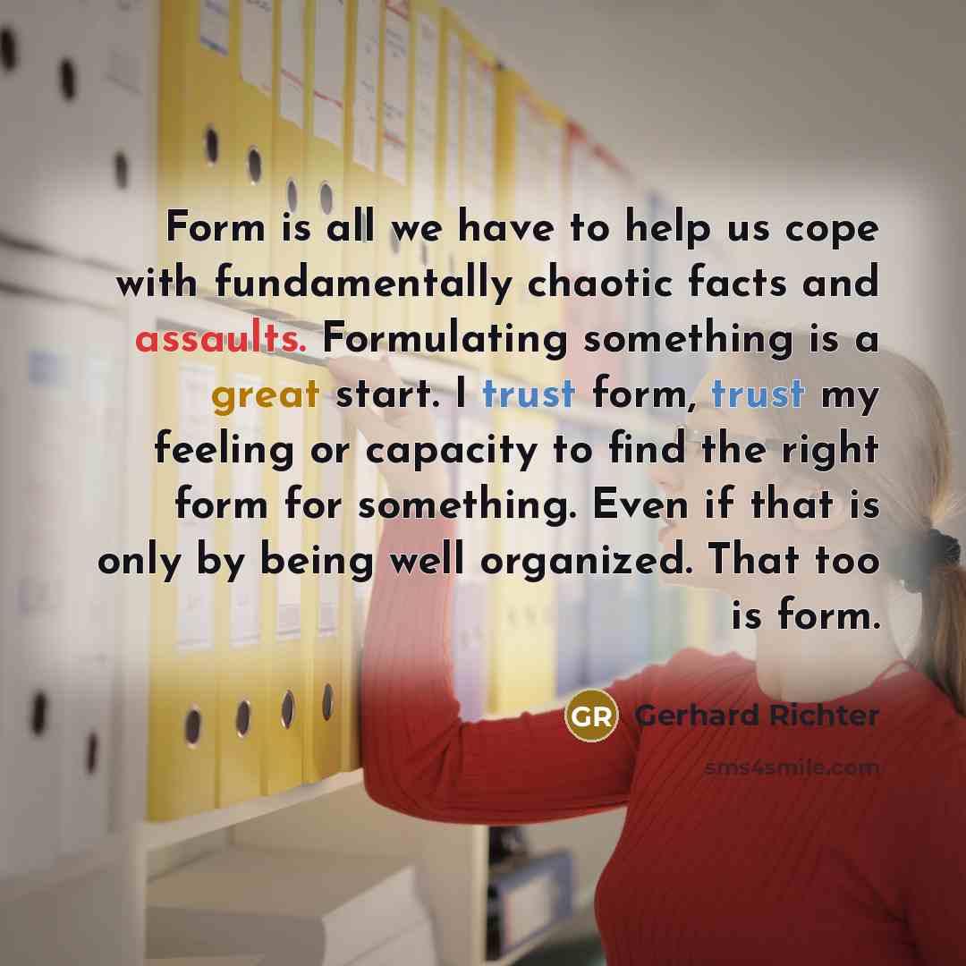 “Form is all we have to help us cope with fundamentally chaotic facts and assaults. Formulating something is a great start. I trust form, trust my feeling or capacity to find the right form for something. Even if that is only by being well organized. That too is form.” quote by Gerhard Richter
