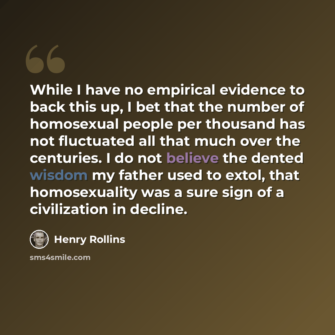“While I have no empirical evidence to back this up, I bet that the number of homosexual people per thousand has not fluctuated all that much over the centuries. I do not believe the dented wisdom my father used to extol, that homosexuality was a sure sign of a civilization in decline.” quote by Henry Rollins