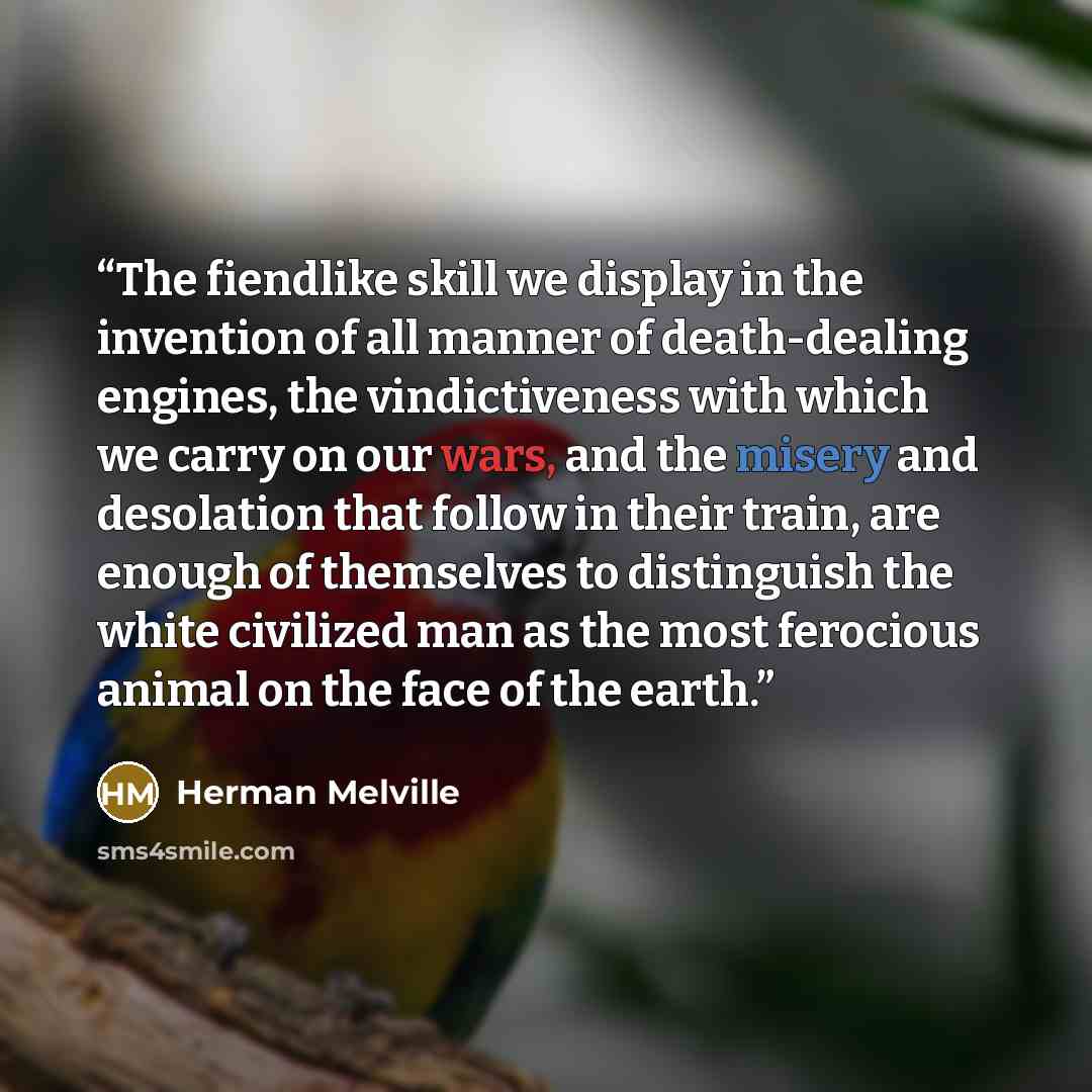 “The fiendlike skill we display in the invention of all manner of death-dealing engines, the vindictiveness with which we carry on our wars, and the misery and desolation that follow in their train, are enough of themselves to distinguish the white civilized man as the most ferocious animal on the…” quote by Herman Melville