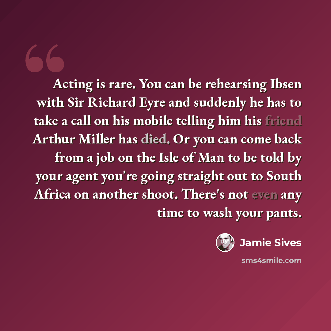 “Acting is rare. You can be rehearsing Ibsen with Sir Richard Eyre and suddenly he has to take a call on his mobile telling him his friend Arthur Miller has died. Or you can come back from a job on the Isle of Man to be told by your agent you're going straight out to South Africa on another shoot…” quote by Jamie Sives