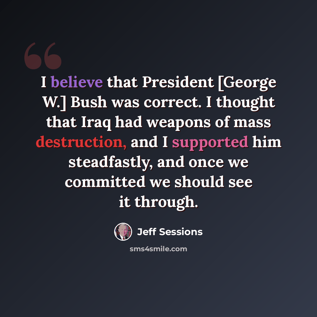 “I believe that President [George W.] Bush was correct. I thought that Iraq had weapons of mass destruction, and I supported him steadfastly, and once we committed we should see it through.” quote by Jeff Sessions