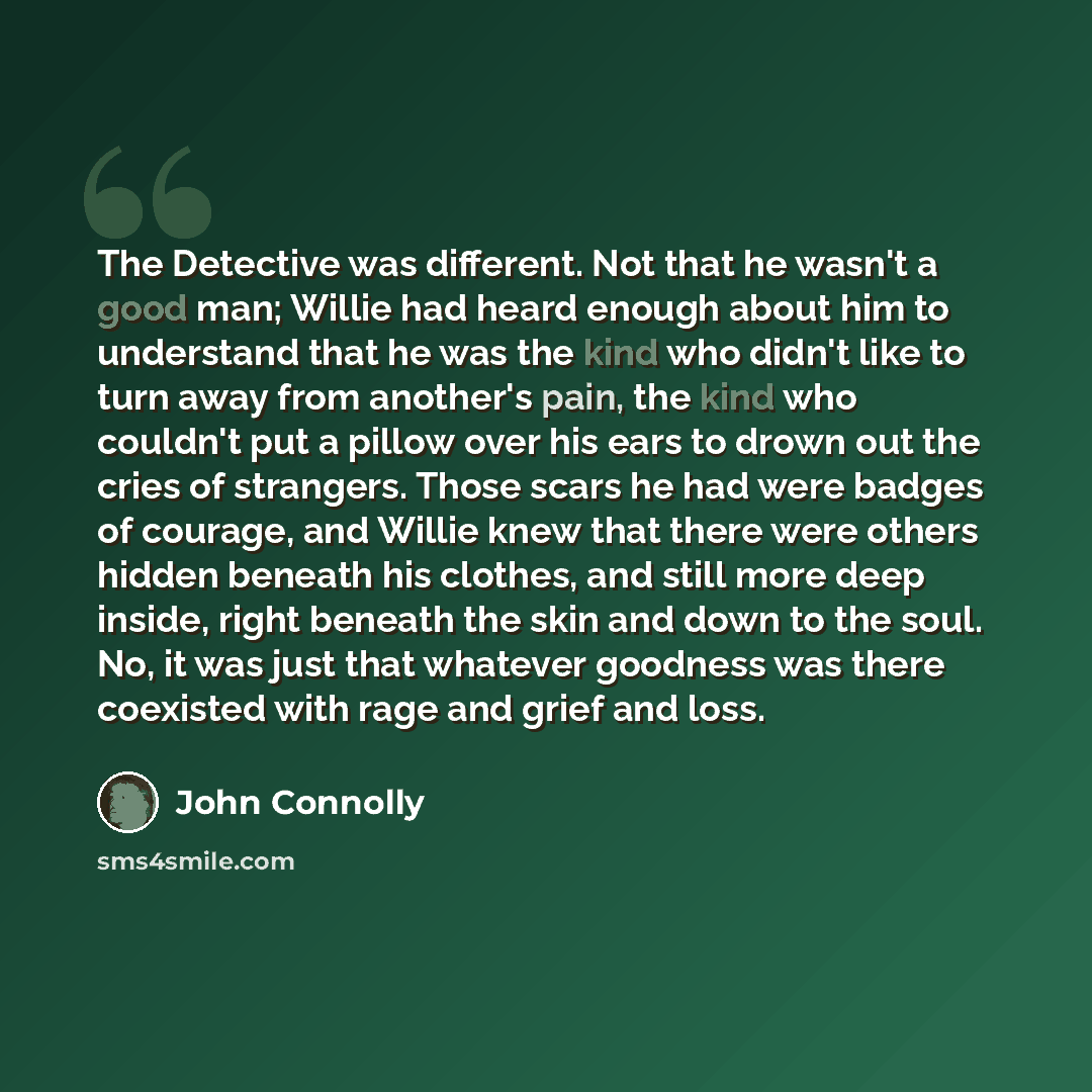 “The Detective was different. Not that he wasn't a good man; Willie had heard enough about him to understand that he was the kind who didn't like to turn away from another's pain, the kind who couldn't put a pillow over his ears to drown out the cries of strangers. Those scars he had were badges of…” quote by John Connolly