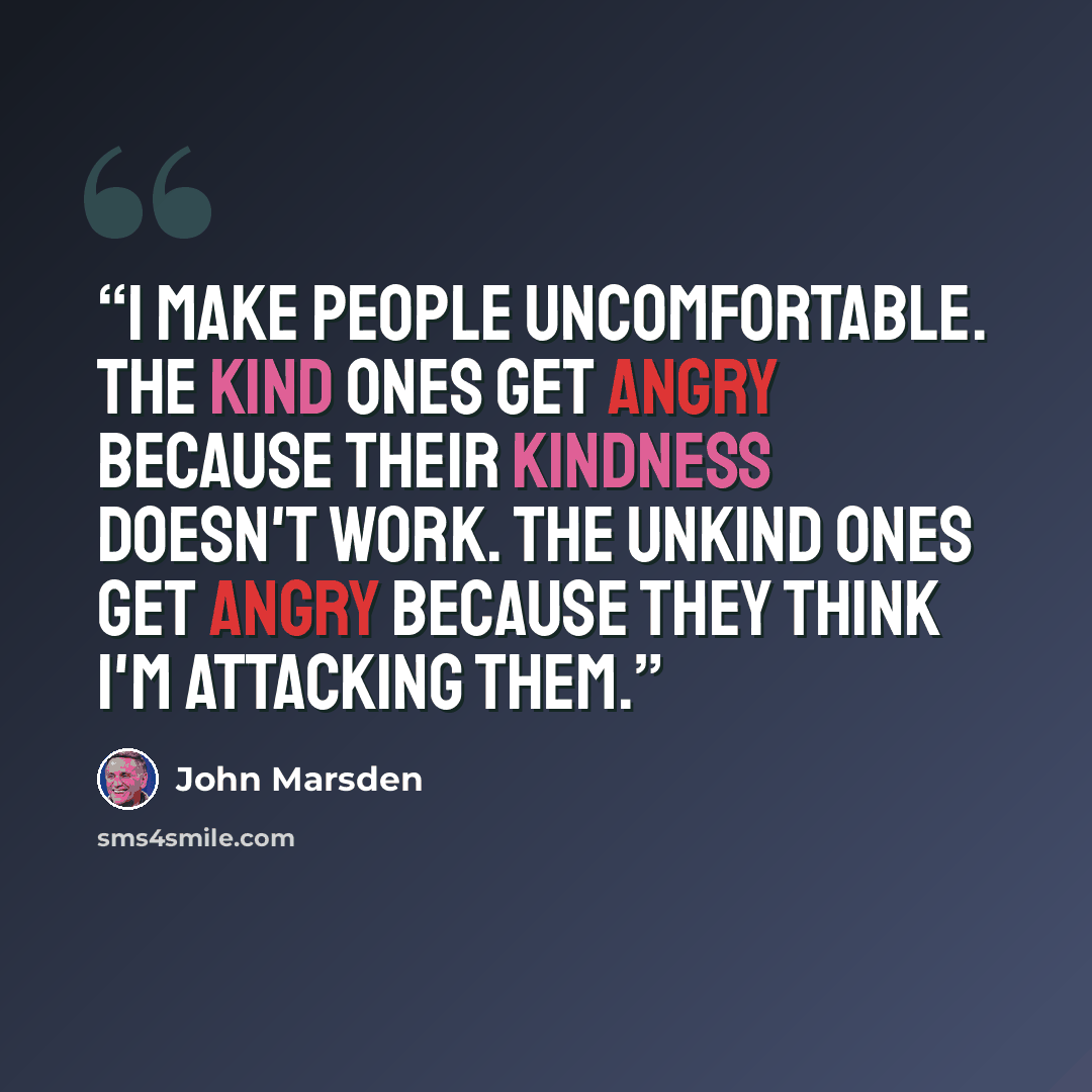 “I make people uncomfortable. The kind ones get angry because their kindness doesn't work. The unkind ones get angry because they think I'm attacking them.” quote by John Marsden