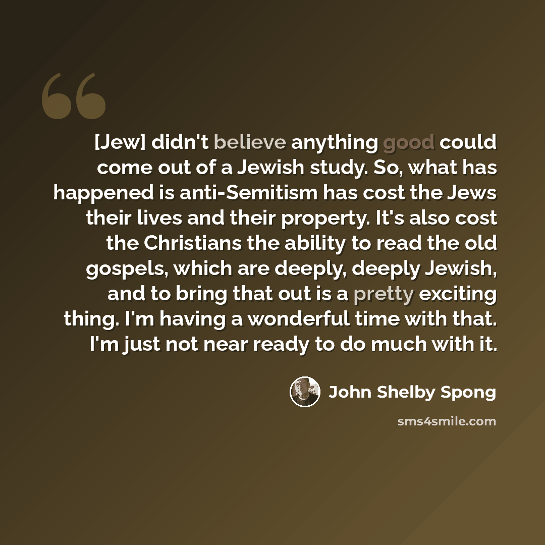 “[Jew] didn't believe anything good could come out of a Jewish study. So, what has happened is anti-Semitism has cost the Jews their lives and their property. It's also cost the Christians the ability to read the old gospels, which are deeply, deeply Jewish, and to bring that out is a pretty…” quote by John Shelby Spong