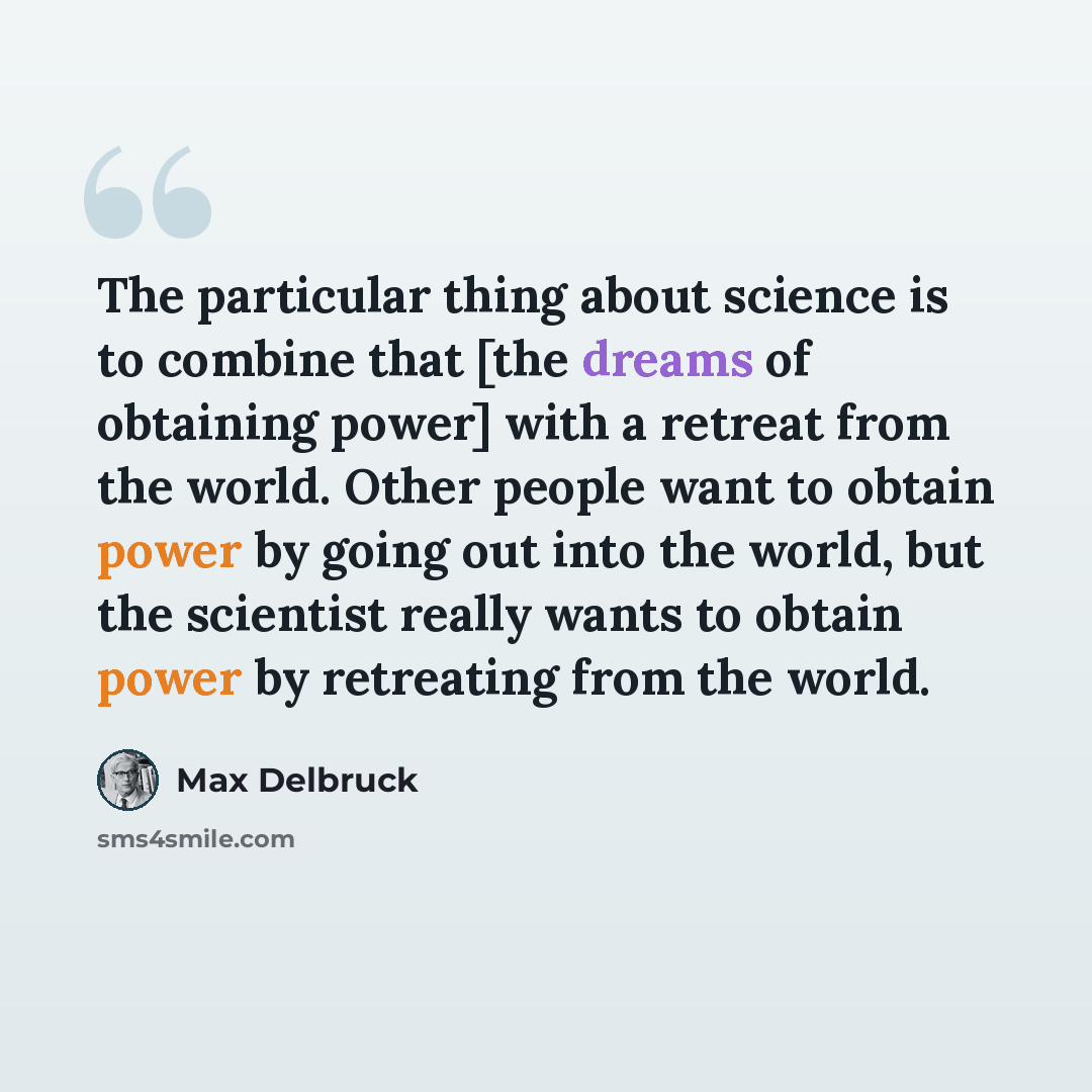 “The particular thing about science is to combine that [the dreams of obtaining power] with a retreat from the world. Other people want to obtain power by going out into the world, but the scientist really wants to obtain power by retreating from the world.” quote by Max Delbruck