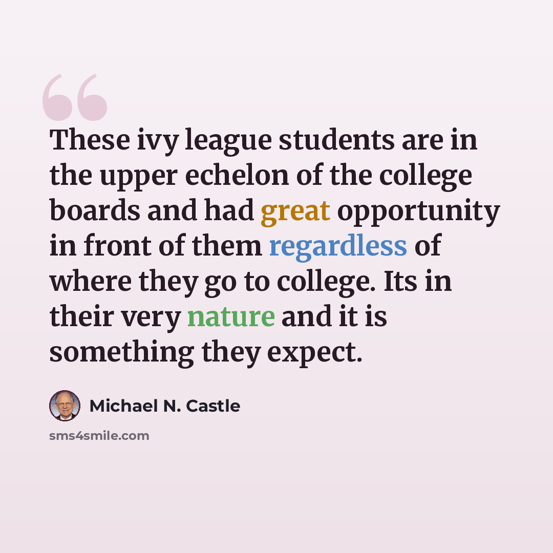 “These ivy league students are in the upper echelon of the college boards and had great opportunity in front of them regardless of where they go to college. Its in their very nature and it is something they expect.” quote by Michael N. Castle