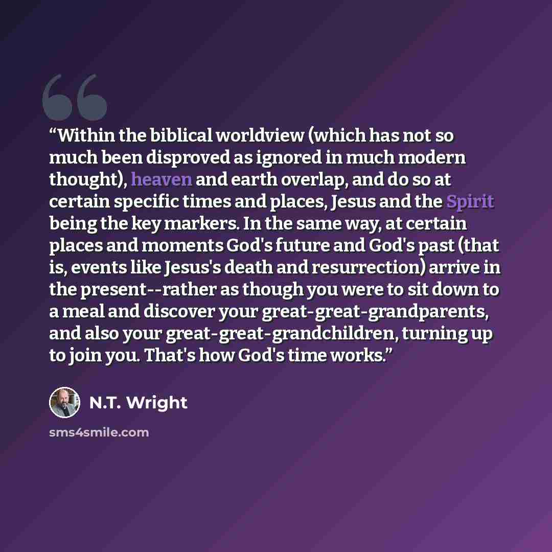 “Within the biblical worldview (which has not so much been disproved as ignored in much modern thought), heaven and earth overlap, and do so at certain specific times and places, Jesus and the Spirit being the key markers. In the same way, at certain places and moments God's future and God's past…” quote by N.T. Wright