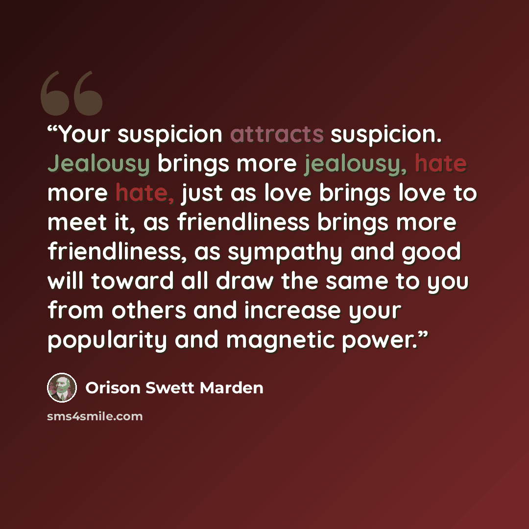 “Your suspicion attracts suspicion. Jealousy brings more jealousy, hate more hate, just as love brings love to meet it, as friendliness brings more friendliness, as sympathy and good will toward all draw the same to you from others and increase your popularity and magnetic power.” quote by Orison Swett Marden