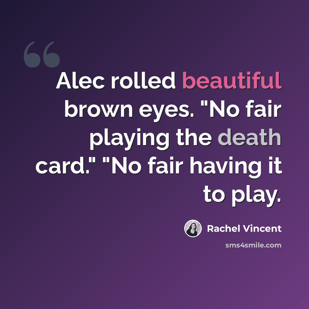 “Alec rolled beautiful brown eyes. "No fair playing the death card." "No fair having it to play.” quote by Rachel Vincent