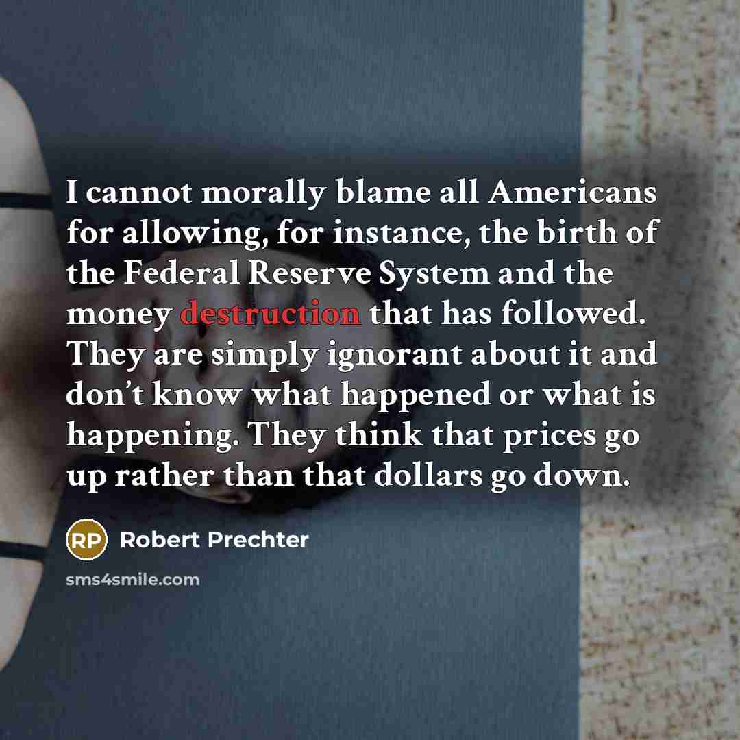 “I cannot morally blame all Americans for allowing, for instance, the birth of the Federal Reserve System and the money destruction that has followed. They are simply ignorant about it and don’t know what happened or what is happening. They think that prices go up rather than that dollars go down.” quote by Robert Prechter