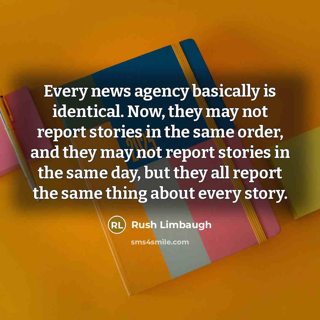 “Every news agency basically is identical. Now, they may not report stories in the same order, and they may not report stories in the same day, but they all report the same thing about every story.” quote by Rush Limbaugh