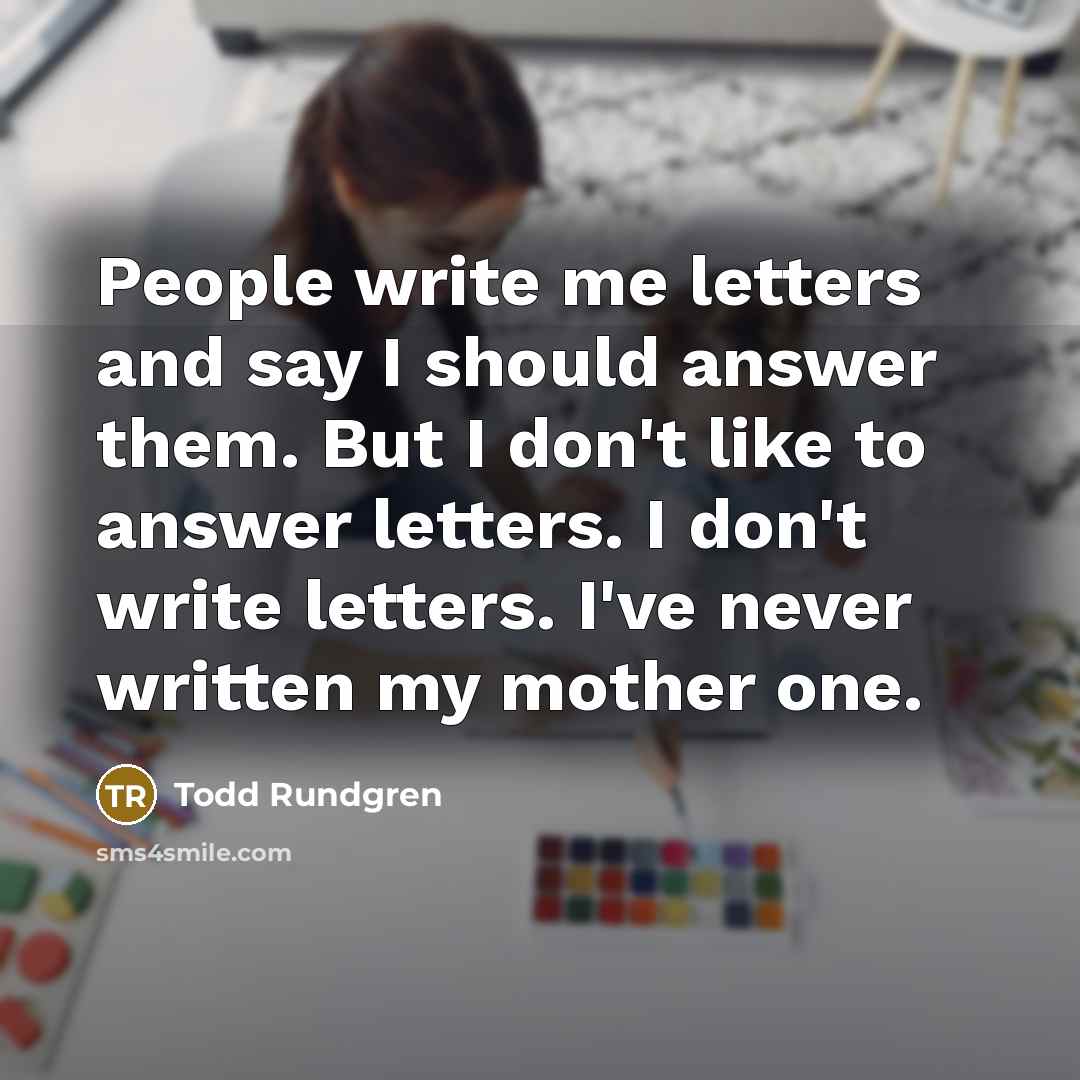 “People write me letters and say I should answer them. But I don't like to answer letters. I don't write letters. I've never written my mother one.” quote by Todd Rundgren