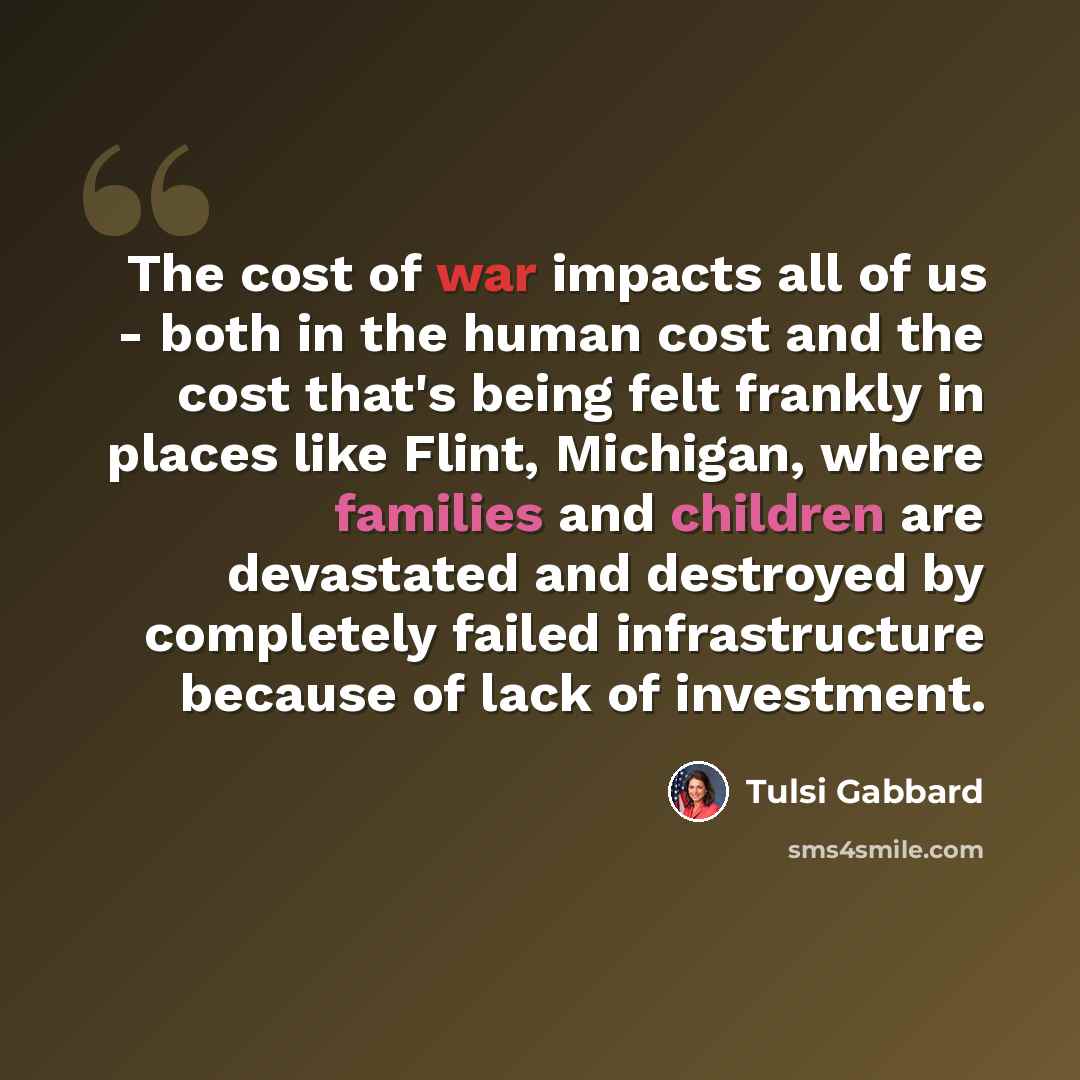 “The cost of war impacts all of us - both in the human cost and the cost that's being felt frankly in places like Flint, Michigan, where families and children are devastated and destroyed by completely failed infrastructure because of lack of investment.” quote by Tulsi Gabbard