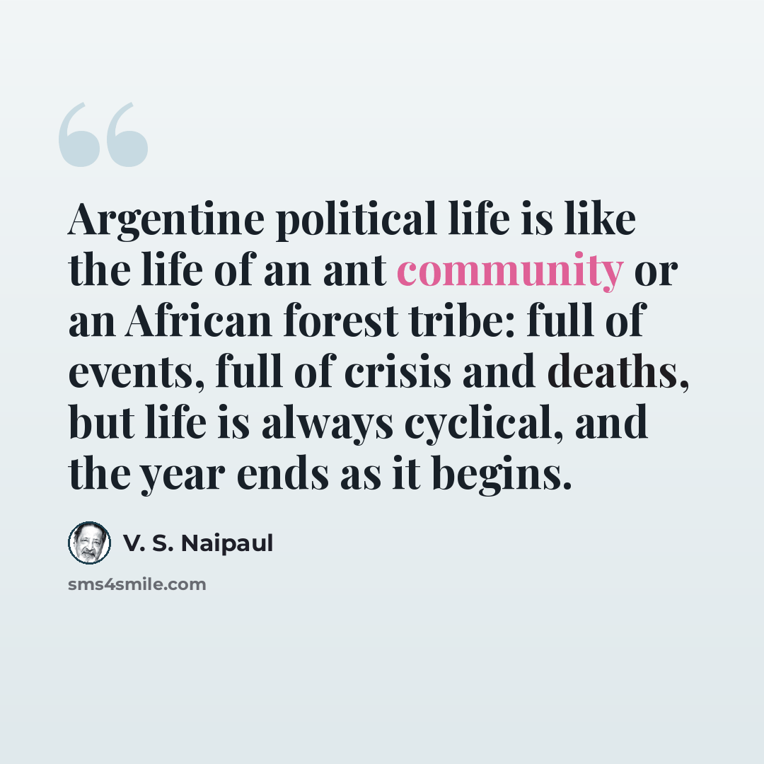 “Argentine political life is like the life of an ant community or an African forest tribe: full of events, full of crisis and deaths, but life is always cyclical, and the year ends as it begins.” quote by V. S. Naipaul