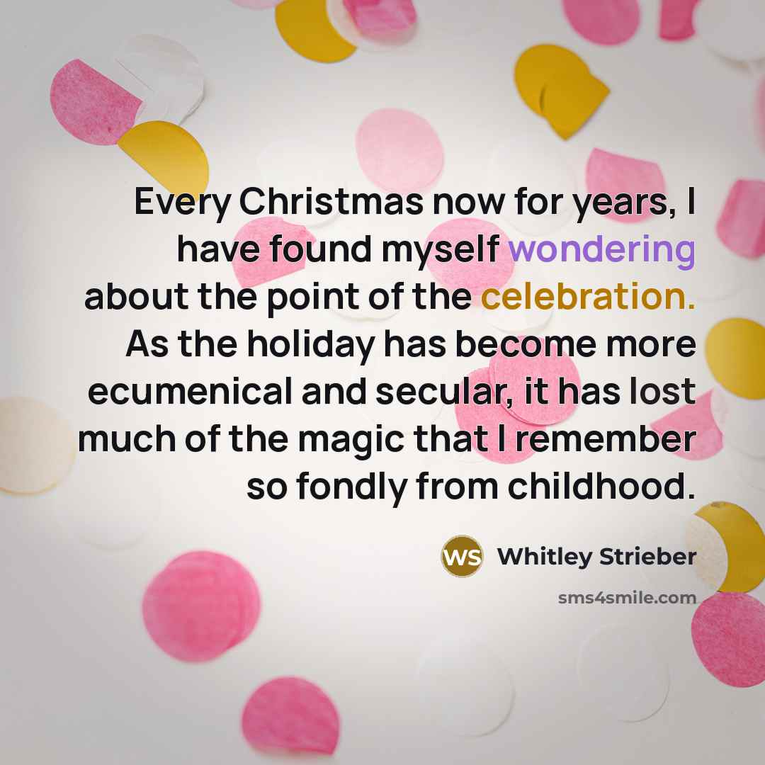 “Every Christmas now for years, I have found myself wondering about the point of the celebration. As the holiday has become more ecumenical and secular, it has lost much of the magic that I remember so fondly from childhood.” quote by Whitley Strieber
