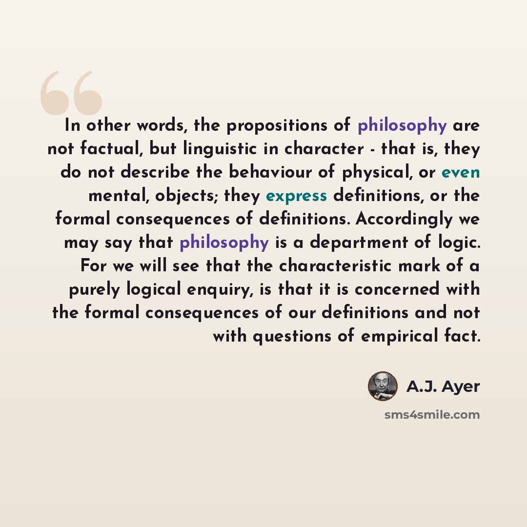 “In other words, the propositions of philosophy are not factual, but linguistic in character - that is, they do not describe the behaviour of physical, or even mental, objects; they express definitions, or the formal consequences of definitions. Accordingly we may say that philosophy is a…” quote by A.J. Ayer