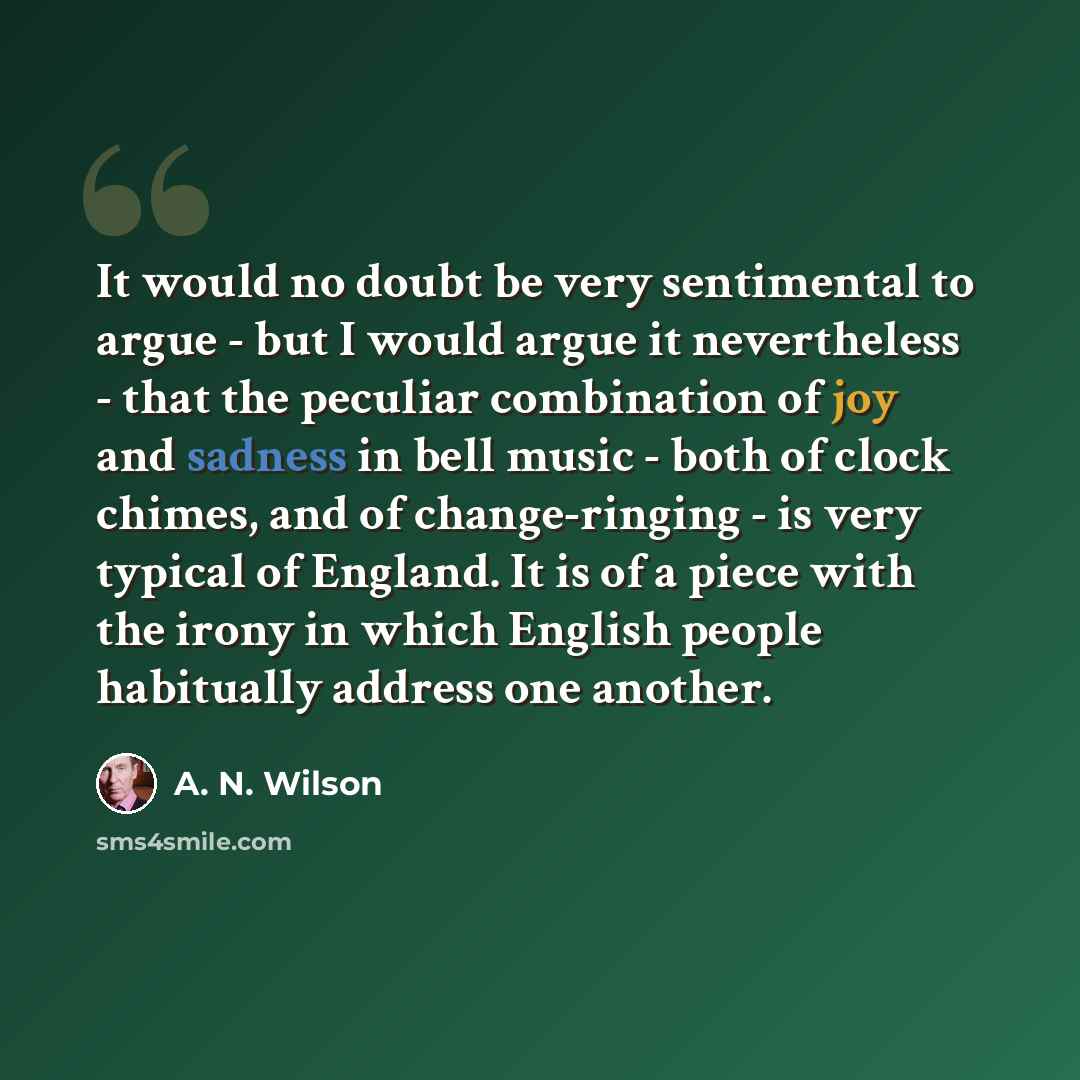 “It would no doubt be very sentimental to argue - but I would argue it nevertheless - that the peculiar combination of joy and sadness in bell music - both of clock chimes, and of change-ringing - is very typical of England. It is of a piece with the irony in which English people habitually address…” quote by A. N. Wilson