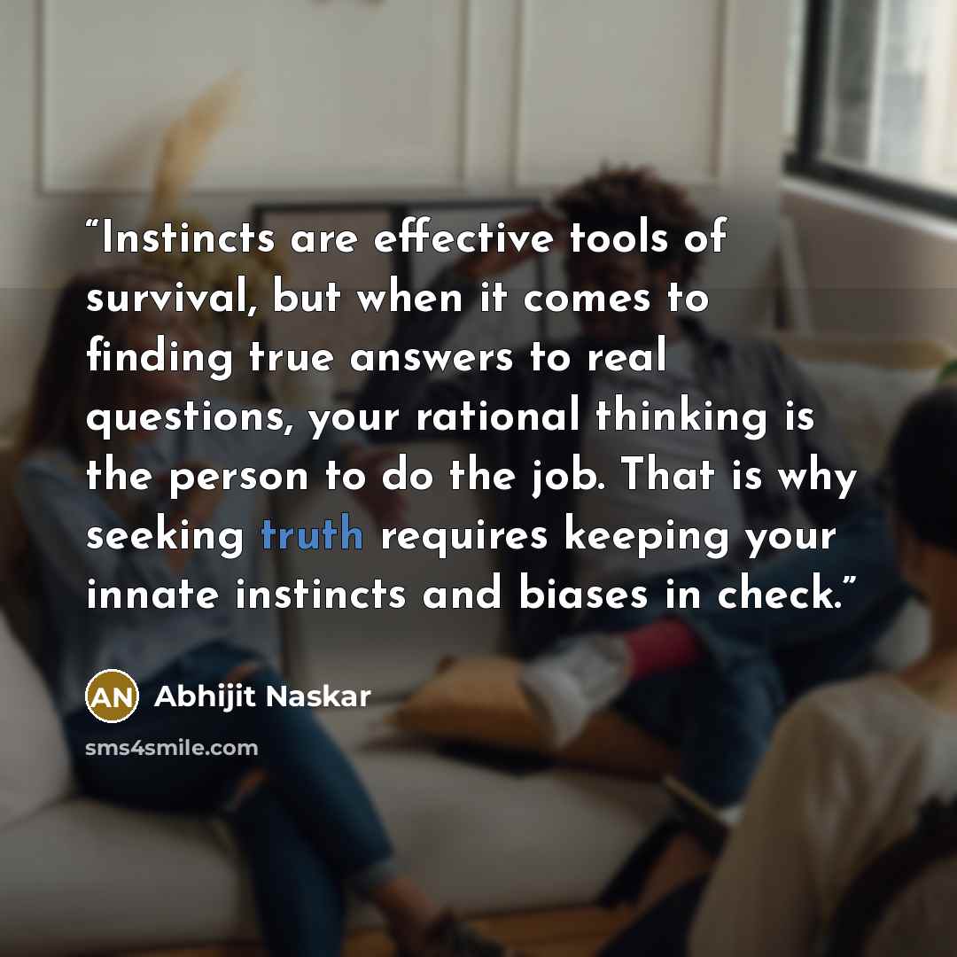 “Instincts are effective tools of survival, but when it comes to finding true answers to real questions, your rational thinking is the person to do the job. That is why seeking truth requires keeping your innate instincts and biases in check.” quote by Abhijit Naskar