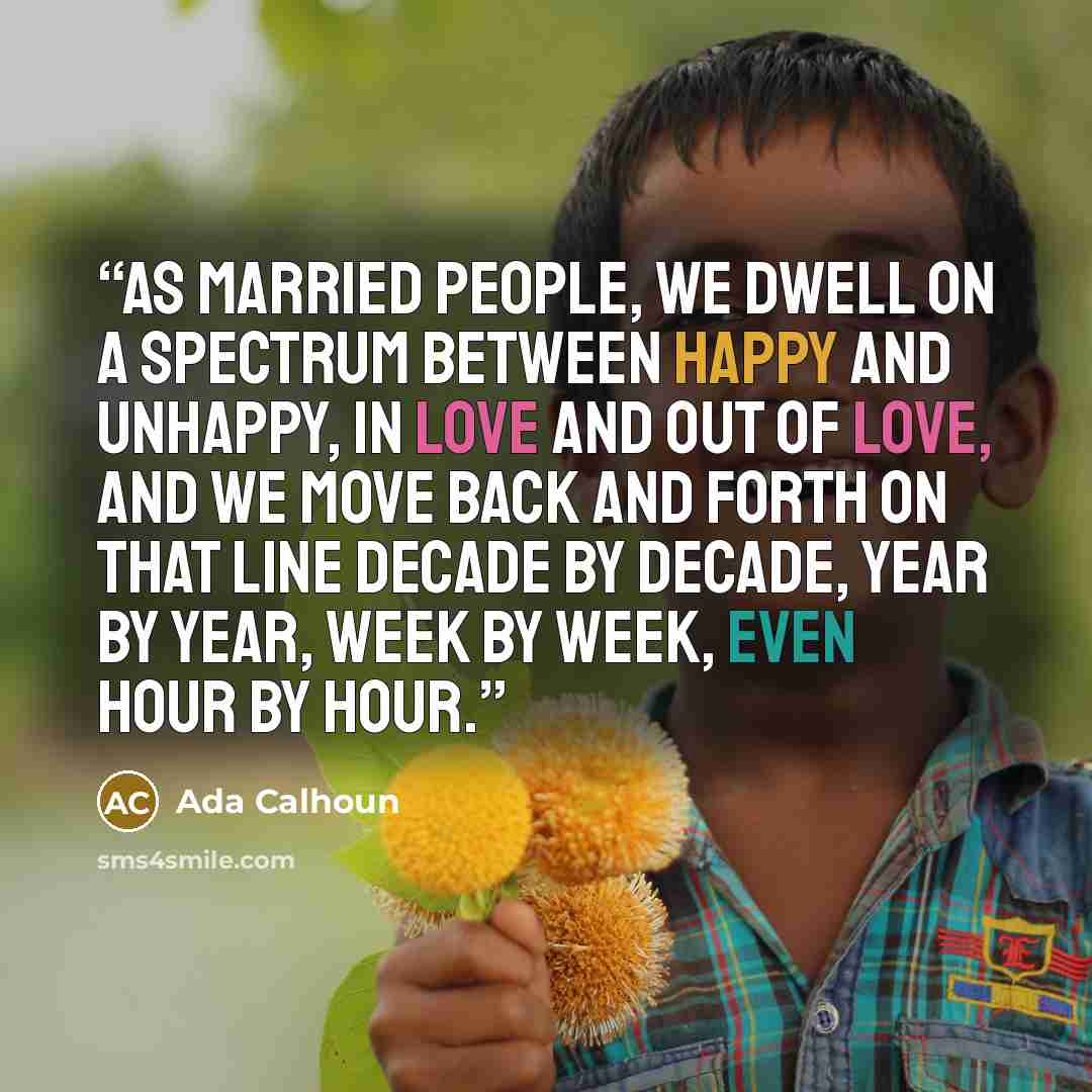 “As married people, we dwell on a spectrum between happy and unhappy, in love and out of love, and we move back and forth on that line decade by decade, year by year, week by week, even hour by hour.” quote by Ada Calhoun