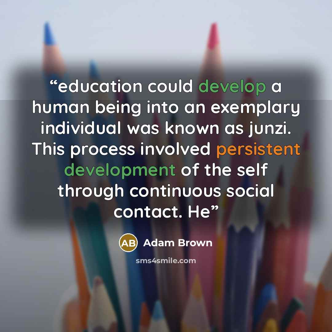 “education could develop a human being into an exemplary individual was known as junzi. This process involved persistent development of the self through continuous social contact. He” quote by Adam Brown