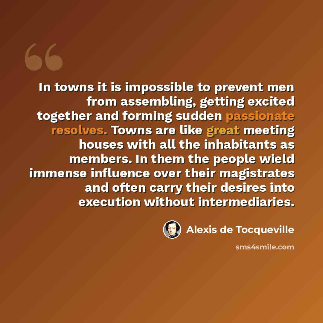 “In towns it is impossible to prevent men from assembling, getting excited together and forming sudden passionate resolves. Towns are like great meeting houses with all the inhabitants as members. In them the people wield immense influence over their magistrates and often carry their desires into…” quote by Alexis de Tocqueville