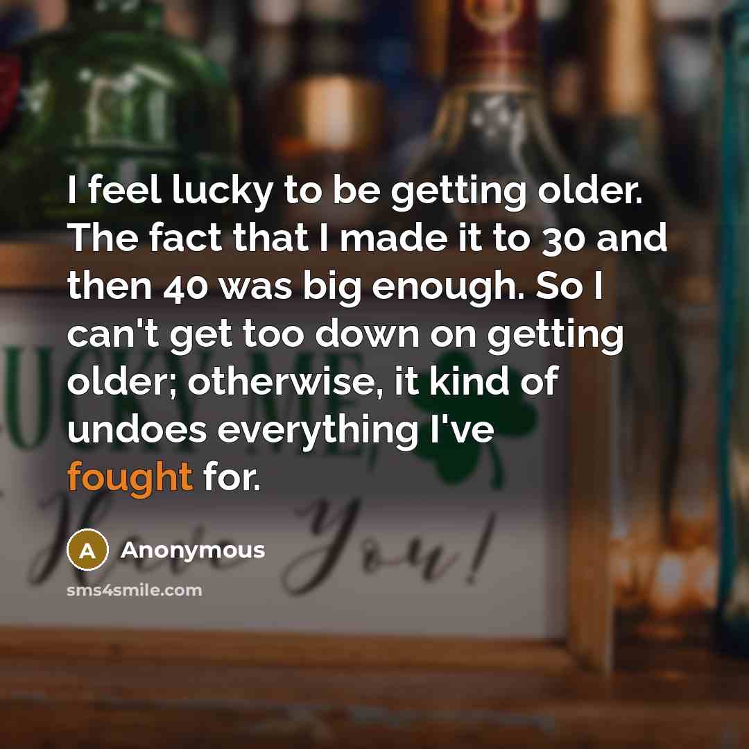 “I feel lucky to be getting older. The fact that I made it to 30 and then 40 was big enough. So I can't get too down on getting older; otherwise, it kind of undoes everything I've fought for.” quote by Anonymous