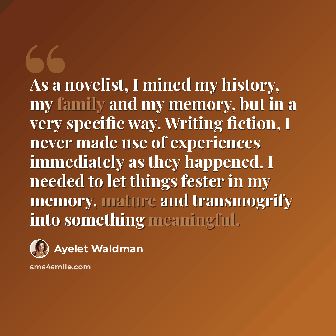 “As a novelist, I mined my history, my family and my memory, but in a very specific way. Writing fiction, I never made use of experiences immediately as they happened. I needed to let things fester in my memory, mature and transmogrify into something meaningful.” quote by Ayelet Waldman