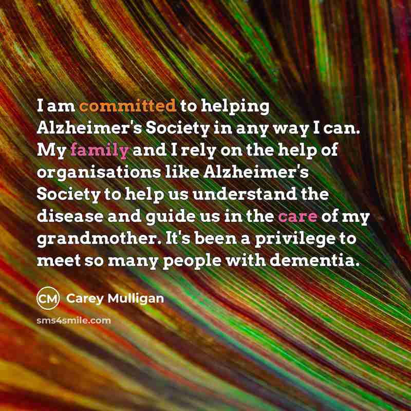 “I am committed to helping Alzheimer's Society in any way I can. My family and I rely on the help of organisations like Alzheimer's Society to help us understand the disease and guide us in the care of my grandmother. It's been a privilege to meet so many people with dementia.” quote by Carey Mulligan