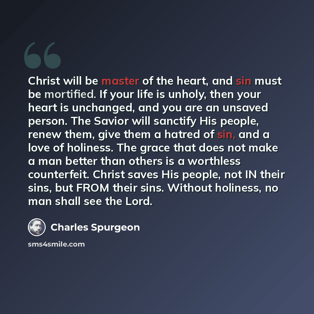 “Christ will be master of the heart, and sin must be mortified. If your life is unholy, then your heart is unchanged, and you are an unsaved person. The Savior will sanctify His people, renew them, give them a hatred of sin, and a love of holiness. The grace that does not make a man better than…” quote by Charles Spurgeon