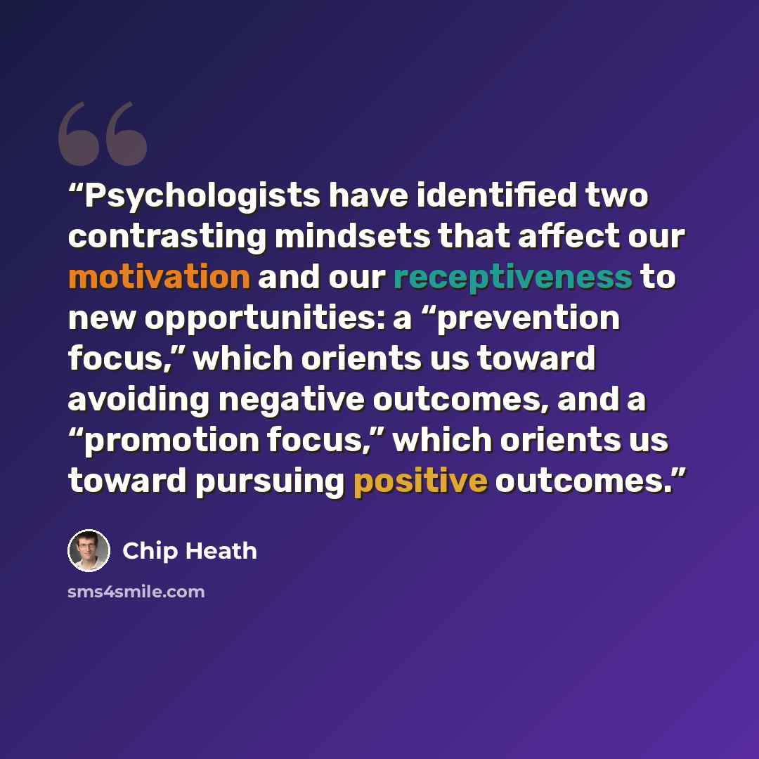 “Psychologists have identified two contrasting mindsets that affect our motivation and our receptiveness to new opportunities: a “prevention focus,” which orients us toward avoiding negative outcomes, and a “promotion focus,” which orients us toward pursuing positive outcomes.” quote by Chip Heath