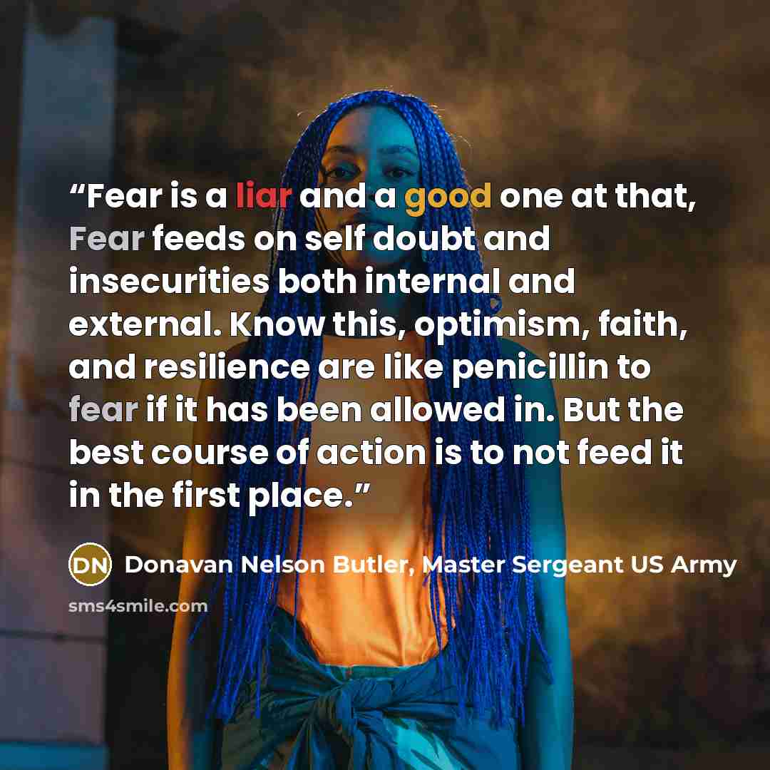 “Fear is a liar and a good one at that, Fear feeds on self doubt and insecurities both internal and external. Know this, optimism, faith, and resilience are like penicillin to fear if it has been allowed in. But the best course of action is to not feed it in the first place.” quote by Donavan Nelson Butler, Master Sergeant US Army