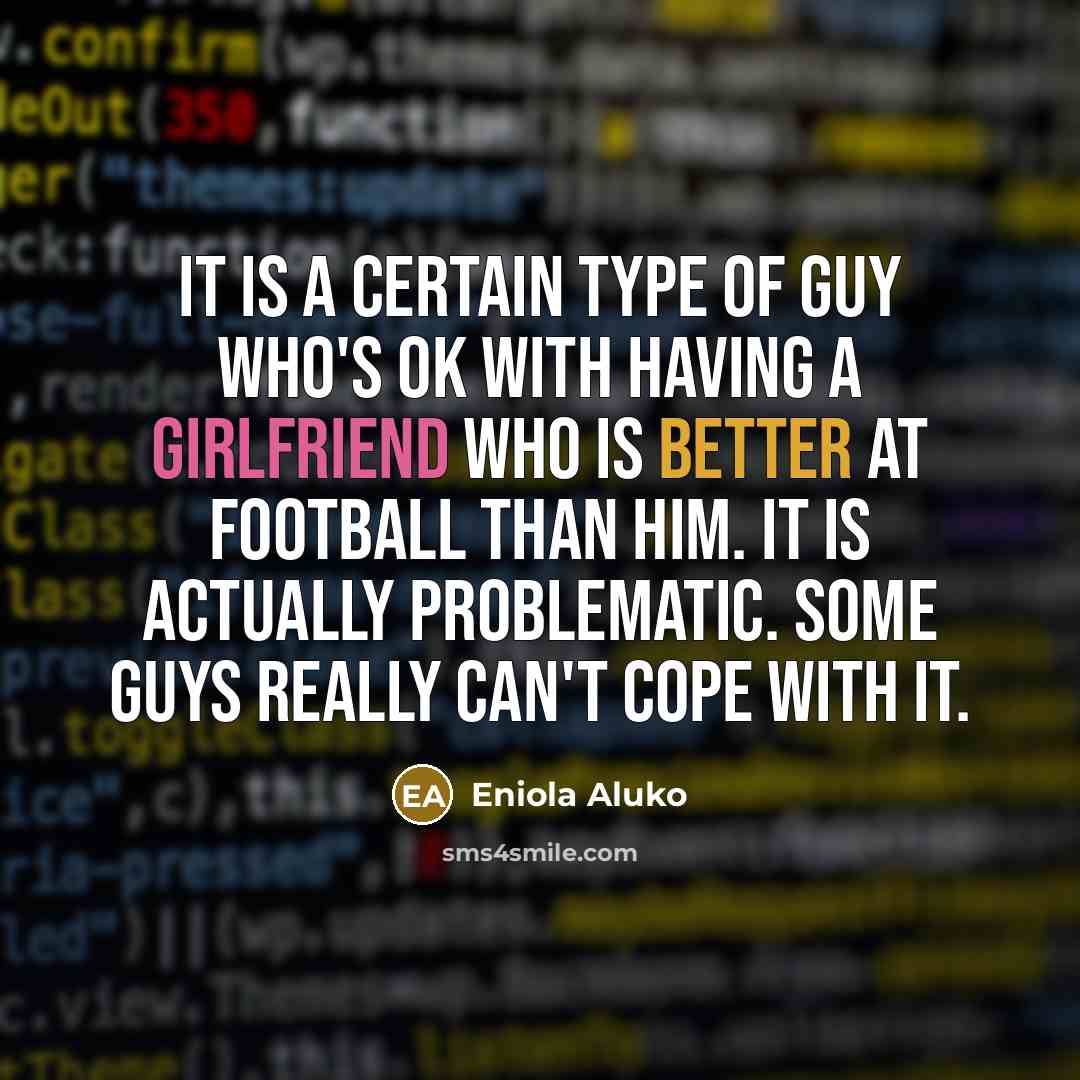 “It is a certain type of guy who's OK with having a girlfriend who is better at football than him. It is actually problematic. Some guys really can't cope with it.” quote by Eniola Aluko